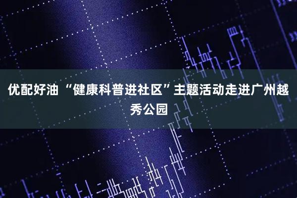 优配好油 “健康科普进社区”主题活动走进广州越秀公园