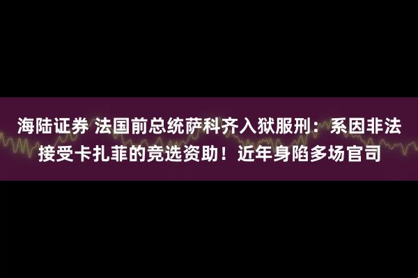 海陆证券 法国前总统萨科齐入狱服刑：系因非法接受卡扎菲的竞选资助！近年身陷多场官司