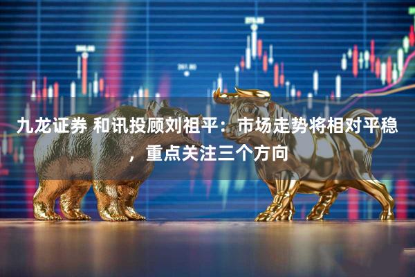 九龙证券 和讯投顾刘祖平：市场走势将相对平稳，重点关注三个方向