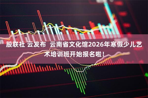 股联社 云发布  云南省文化馆2026年寒假少儿艺术培训班开始报名啦！
