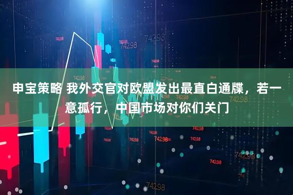 申宝策略 我外交官对欧盟发出最直白通牒，若一意孤行，中国市场对你们关门