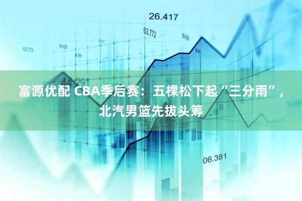 富源优配 CBA季后赛:五棵松下起“三分雨”,北汽男篮先拔头筹