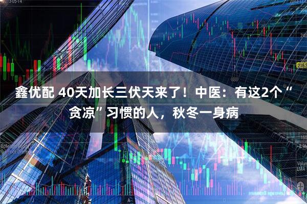 鑫优配 40天加长三伏天来了!中医:有这2个“贪凉”习惯的人,秋冬一身病